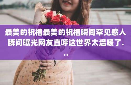 最美的祝福最美的祝福瞬间罕见感人瞬间曝光网友直呼这世界太温暖了...