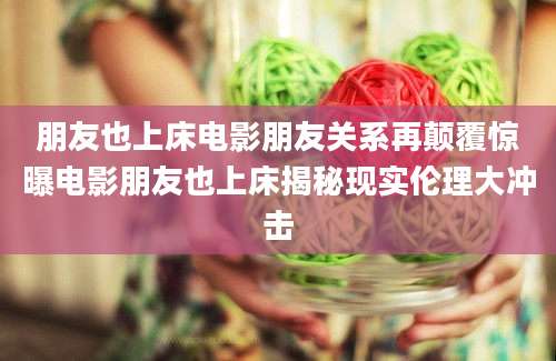 朋友也上床电影朋友关系再颠覆惊曝电影朋友也上床揭秘现实伦理大冲击