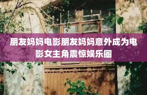 朋友妈妈电影朋友妈妈意外成为电影女主角震惊娱乐圈