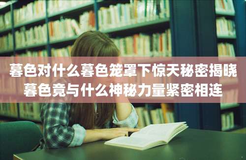 暮色对什么暮色笼罩下惊天秘密揭晓暮色竟与什么神秘力量紧密相连