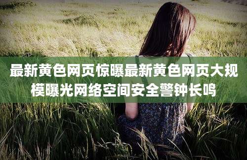 最新黄色网页惊曝最新黄色网页大规模曝光网络空间安全警钟长鸣