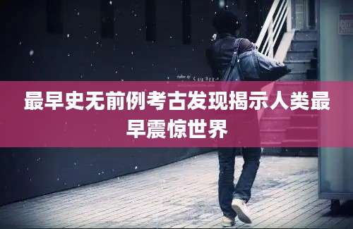 最早史无前例考古发现揭示人类最早震惊世界