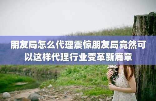 朋友局怎么代理震惊朋友局竟然可以这样代理行业变革新篇章