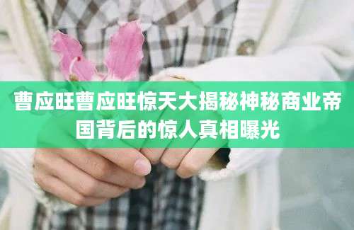 曹应旺曹应旺惊天大揭秘神秘商业帝国背后的惊人真相曝光