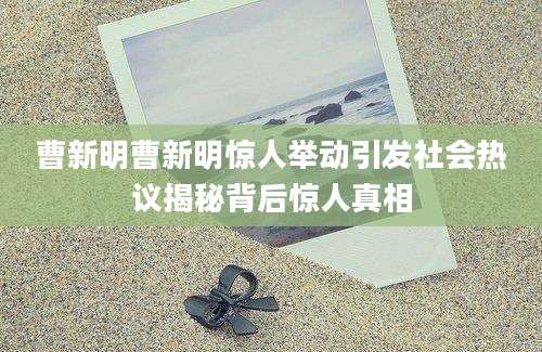 曹新明曹新明惊人举动引发社会热议揭秘背后惊人真相