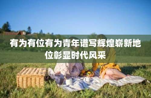 有为有位有为青年谱写辉煌崭新地位彰显时代风采