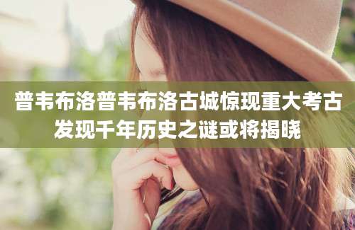 普韦布洛普韦布洛古城惊现重大考古发现千年历史之谜或将揭晓