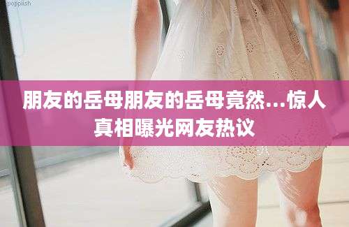 朋友的岳母朋友的岳母竟然...惊人真相曝光网友热议