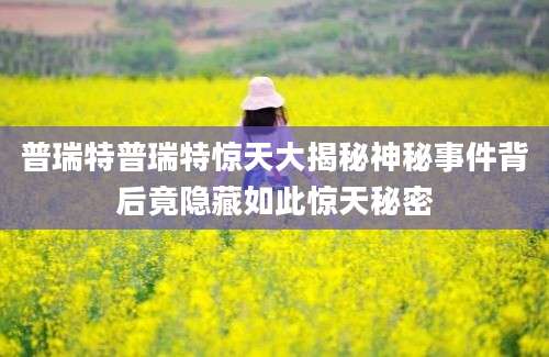 普瑞特普瑞特惊天大揭秘神秘事件背后竟隐藏如此惊天秘密
