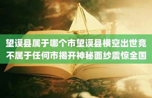 望谟县属于哪个市望谟县横空出世竟不属于任何市揭开神秘面纱震惊全国