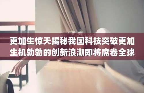 更加生惊天揭秘我国科技突破更加生机勃勃的创新浪潮即将席卷全球