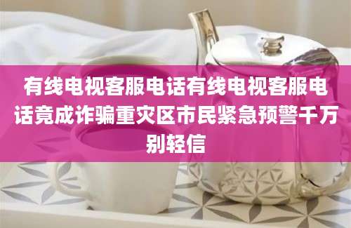 有线电视客服电话有线电视客服电话竟成诈骗重灾区市民紧急预警千万别轻信