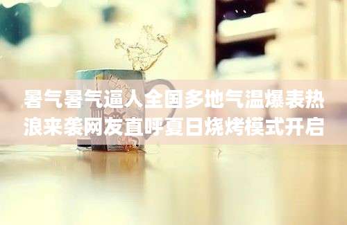 暑气暑气逼人全国多地气温爆表热浪来袭网友直呼夏日烧烤模式开启