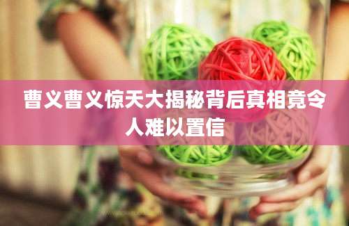 曹义曹义惊天大揭秘背后真相竟令人难以置信