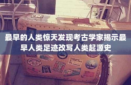 最早的人类惊天发现考古学家揭示最早人类足迹改写人类起源史