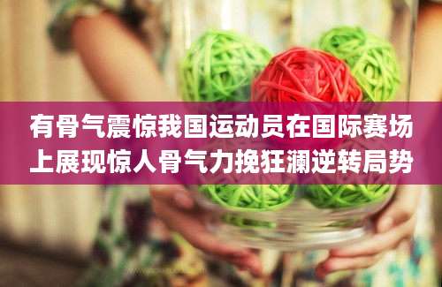 有骨气震惊我国运动员在国际赛场上展现惊人骨气力挽狂澜逆转局势