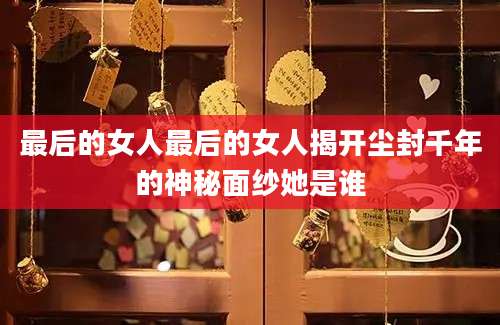 最后的女人最后的女人揭开尘封千年的神秘面纱她是谁