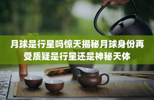 月球是行星吗惊天揭秘月球身份再受质疑是行星还是神秘天体