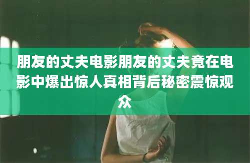 朋友的丈夫电影朋友的丈夫竟在电影中爆出惊人真相背后秘密震惊观众