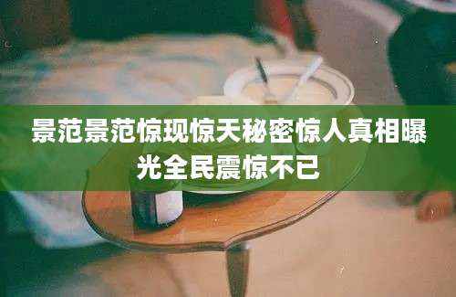 景范景范惊现惊天秘密惊人真相曝光全民震惊不已