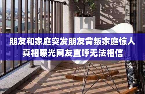 朋友和家庭突发朋友背叛家庭惊人真相曝光网友直呼无法相信