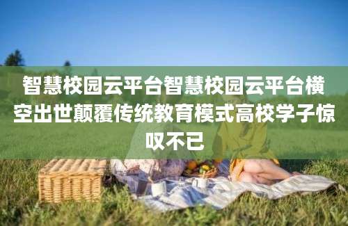智慧校园云平台智慧校园云平台横空出世颠覆传统教育模式高校学子惊叹不已