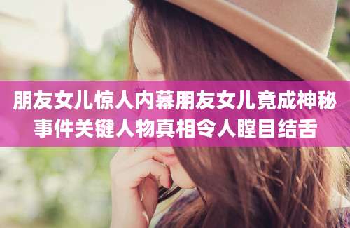 朋友女儿惊人内幕朋友女儿竟成神秘事件关键人物真相令人瞠目结舌