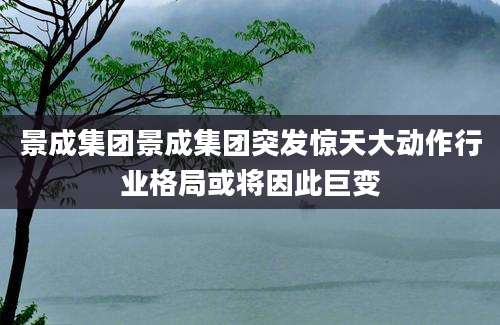 景成集团景成集团突发惊天大动作行业格局或将因此巨变