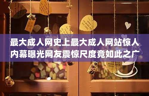 最大成人网史上最大成人网站惊人内幕曝光网友震惊尺度竟如此之广