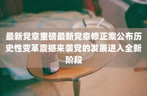 最新党章重磅最新党章修正案公布历史性变革震撼来袭党的发展进入全新阶段