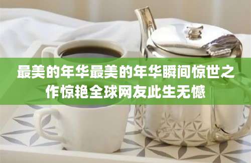 最美的年华最美的年华瞬间惊世之作惊艳全球网友此生无憾