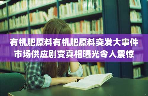 有机肥原料有机肥原料突发大事件市场供应剧变真相曝光令人震惊