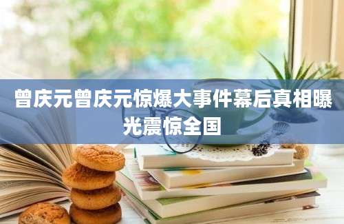 曾庆元曾庆元惊爆大事件幕后真相曝光震惊全国