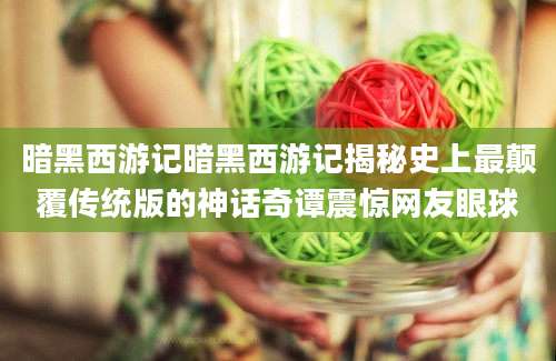 暗黑西游记暗黑西游记揭秘史上最颠覆传统版的神话奇谭震惊网友眼球