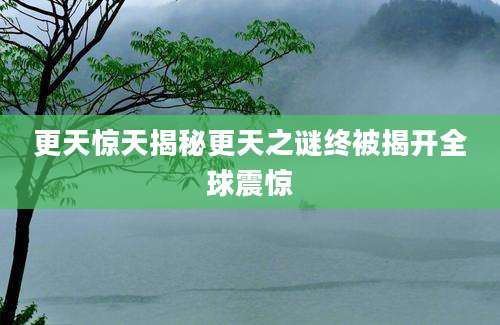 更天惊天揭秘更天之谜终被揭开全球震惊