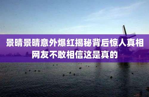 景晴景晴意外爆红揭秘背后惊人真相网友不敢相信这是真的