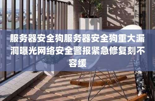 服务器安全狗服务器安全狗重大漏洞曝光网络安全警报紧急修复刻不容缓