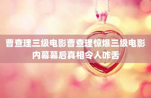 曹查理三级电影曹查理惊爆三级电影内幕幕后真相令人咋舌