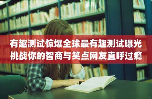 有趣测试惊爆全球最有趣测试曝光挑战你的智商与笑点网友直呼过瘾