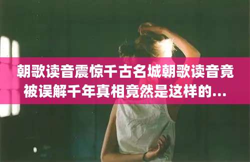朝歌读音震惊千古名城朝歌读音竟被误解千年真相竟然是这样的...