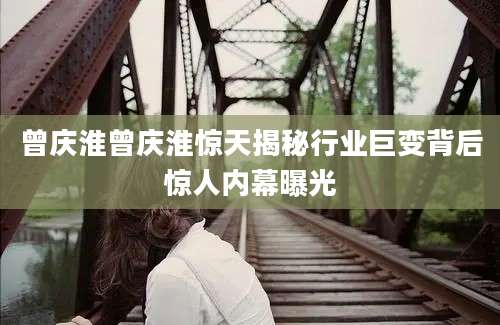曾庆淮曾庆淮惊天揭秘行业巨变背后惊人内幕曝光