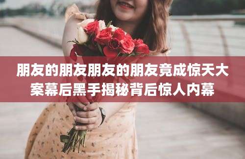朋友的朋友朋友的朋友竟成惊天大案幕后黑手揭秘背后惊人内幕