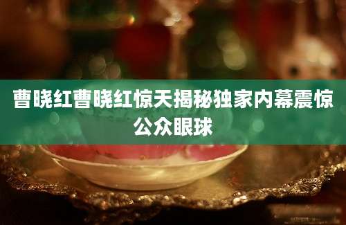 曹晓红曹晓红惊天揭秘独家内幕震惊公众眼球