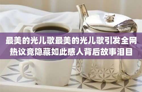 最美的光儿歌最美的光儿歌引发全网热议竟隐藏如此感人背后故事泪目