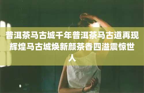 普洱茶马古城千年普洱茶马古道再现辉煌马古城焕新颜茶香四溢震惊世人