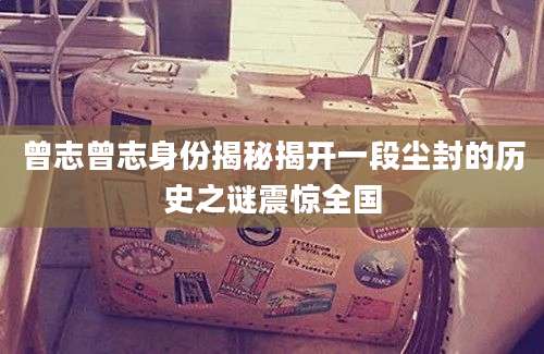 曾志曾志身份揭秘揭开一段尘封的历史之谜震惊全国