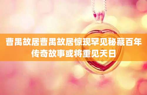 曹禺故居曹禺故居惊现罕见秘藏百年传奇故事或将重见天日
