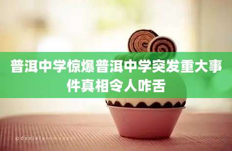 普洱中学惊爆普洱中学突发重大事件真相令人咋舌