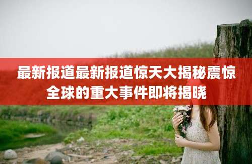 最新报道最新报道惊天大揭秘震惊全球的重大事件即将揭晓
