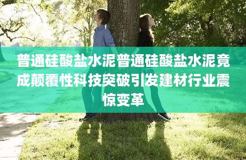 普通硅酸盐水泥普通硅酸盐水泥竟成颠覆性科技突破引发建材行业震惊变革